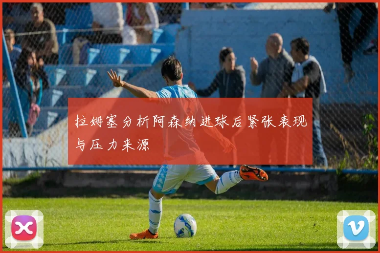 拉姆塞分析阿森纳进球后紧张表现与压力来源