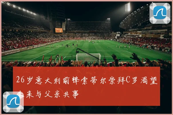 26岁意大利前锋索蒂尔崇拜C罗渴望未来与父亲共事