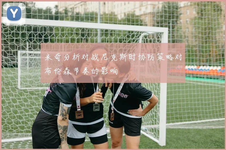 米奇分析对战尼克斯时协防策略对布伦森节奏的影响