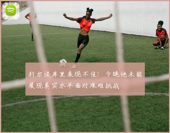 科尔谈库里表现不佳：今晚他未能展现真实水平面对艰难挑战