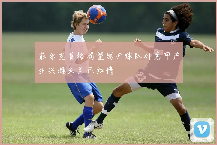 菲尔克鲁格渴望离开球队对意甲产生兴趣米兰已知情