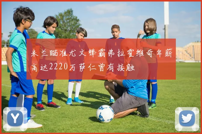 米兰瞄准尤文锋霸弗拉霍维奇年薪高达2220万萨仁曾有接触