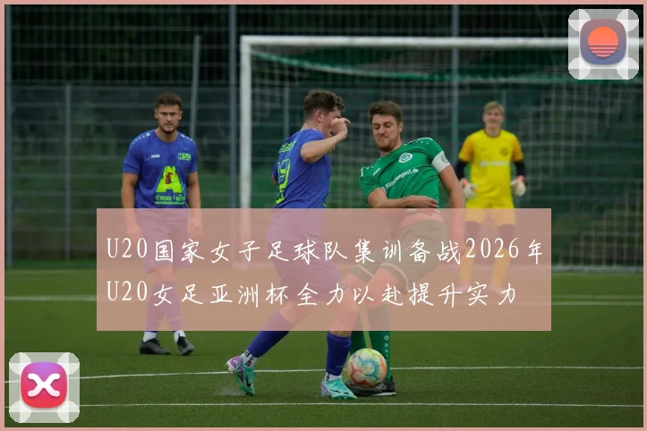 U20国家女子足球队集训备战2026年U20女足亚洲杯全力以赴提升实力