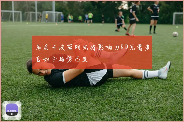 乌度卡谈篮网老将影响力KD无需多言如今局势已变