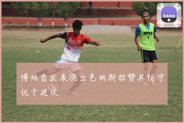 博纳首发表现出色纳斯称赞其防守优于进攻