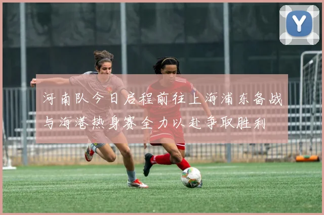 河南队今日启程前往上海浦东备战与海港热身赛全力以赴争取胜利