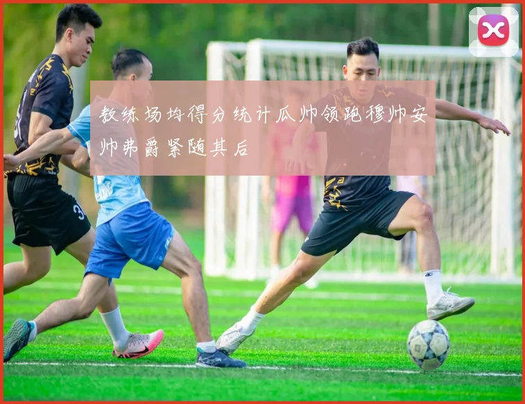教练场均得分统计瓜帅领跑穆帅安帅弗爵紧随其后