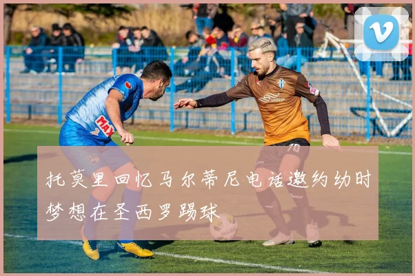 托莫里回忆马尔蒂尼电话邀约幼时梦想在圣西罗踢球