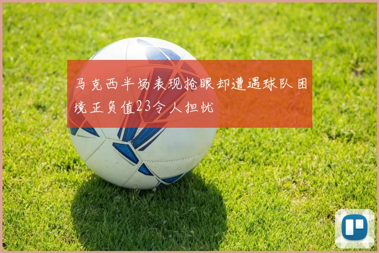 马克西半场表现抢眼却遭遇球队困境正负值23令人担忧