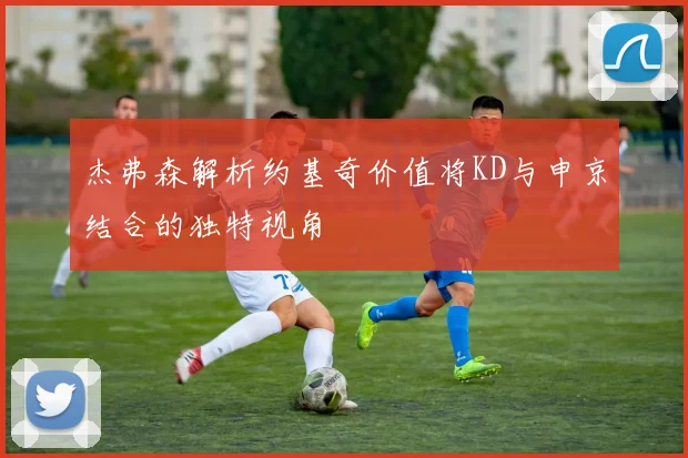 杰弗森解析约基奇价值将KD与申京结合的独特视角