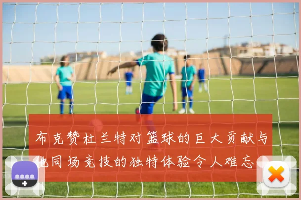 布克赞杜兰特对篮球的巨大贡献与他同场竞技的独特体验令人难忘