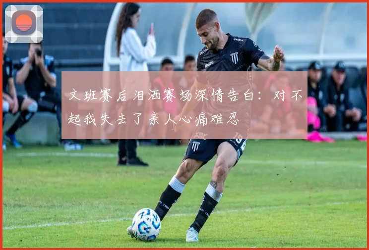 文班赛后泪洒赛场深情告白：对不起我失去了亲人心痛难忍
