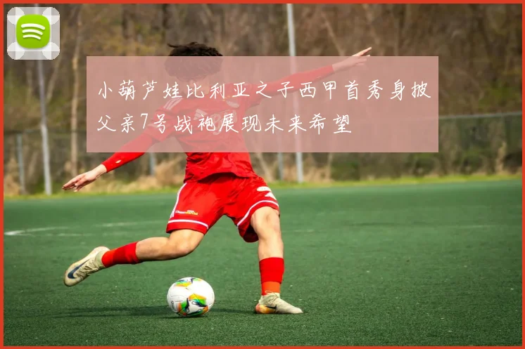 小葫芦娃比利亚之子西甲首秀身披父亲7号战袍展现未来希望