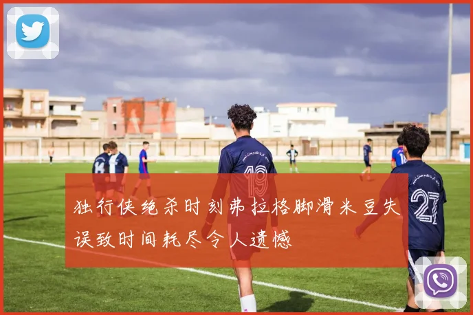 独行侠绝杀时刻弗拉格脚滑米豆失误致时间耗尽令人遗憾