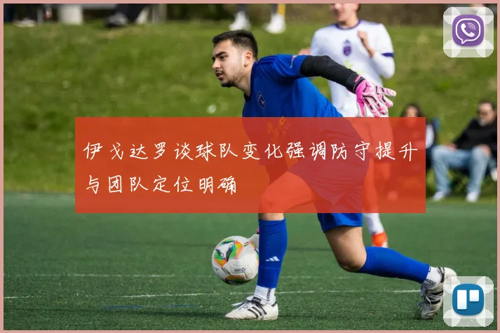 伊戈达罗谈球队变化强调防守提升与团队定位明确