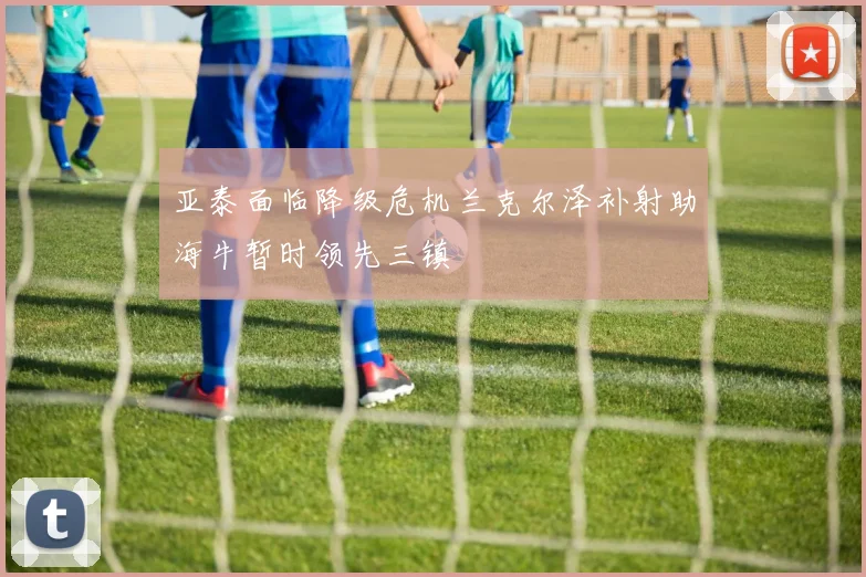 亚泰面临降级危机兰克尔泽补射助海牛暂时领先三镇