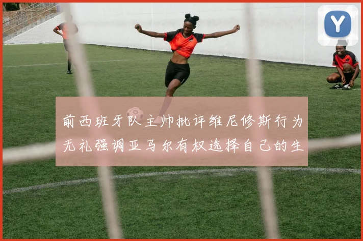 前西班牙队主帅批评维尼修斯行为无礼强调亚马尔有权选择自己的生活方式