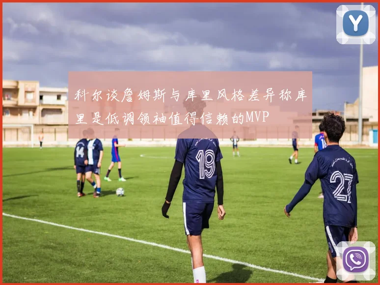 科尔谈詹姆斯与库里风格差异称库里是低调领袖值得信赖的MVP