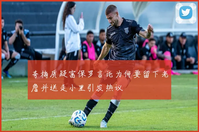 夸梅质疑富保罗言论为何要留下老詹并送走小里引发热议