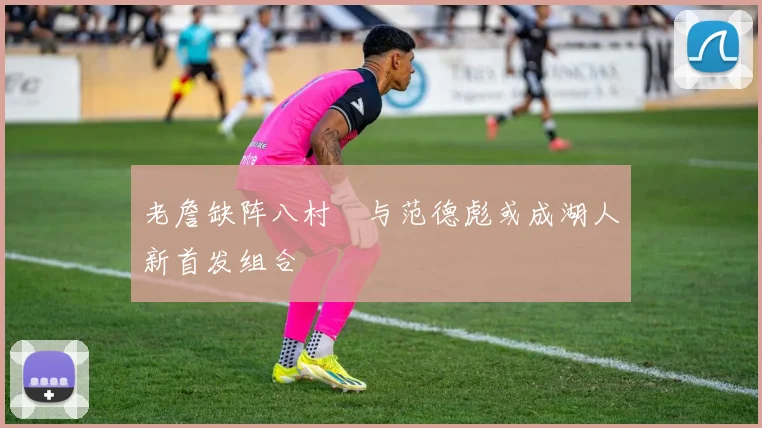 老詹缺阵八村塁与范德彪或成湖人新首发组合