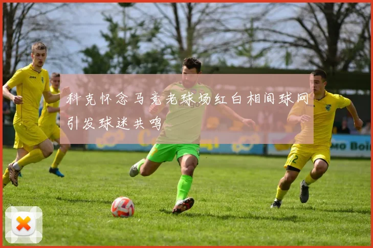 科克怀念马竞老球场红白相间球网引发球迷共鸣