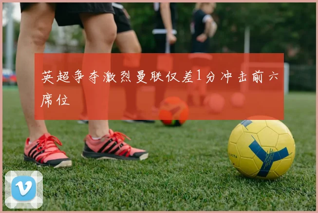 英超争夺激烈曼联仅差1分冲击前六席位