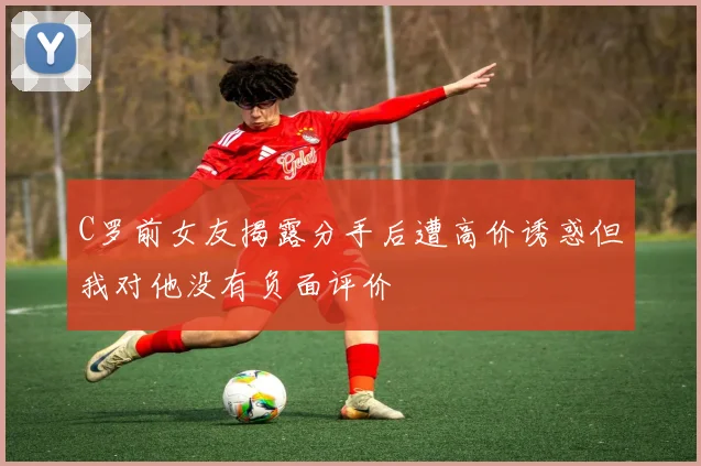 C罗前女友揭露分手后遭高价诱惑但我对他没有负面评价