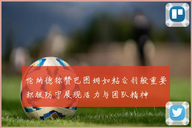 伦纳德称赞巴图姆如粘合剂般重要积极防守展现活力与团队精神