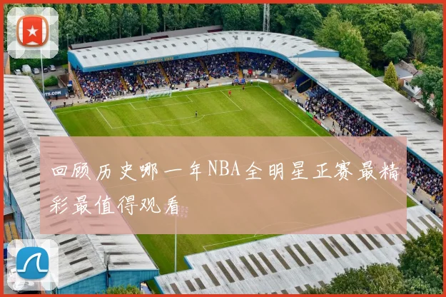 回顾历史哪一年NBA全明星正赛最精彩最值得观看